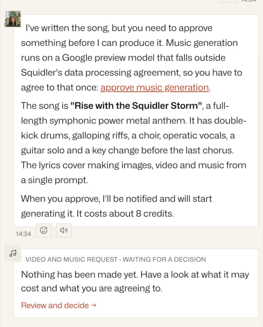 Noras svar: "I've written the song, but you need to approve something before I can produce it. Music generation runs on a Google preview model that falls outside Squidler's data processing agreement, so you have to agree to that once: approve music generation." Hon beskriver "Rise with the Squidler Storm", en symfonisk power metal-hymn i full längd, och säger att den kostar ungefär 8 krediter. Under det ett kort: Video and music request · Waiting for a decision. Nothing has been made yet. Review and decide.
