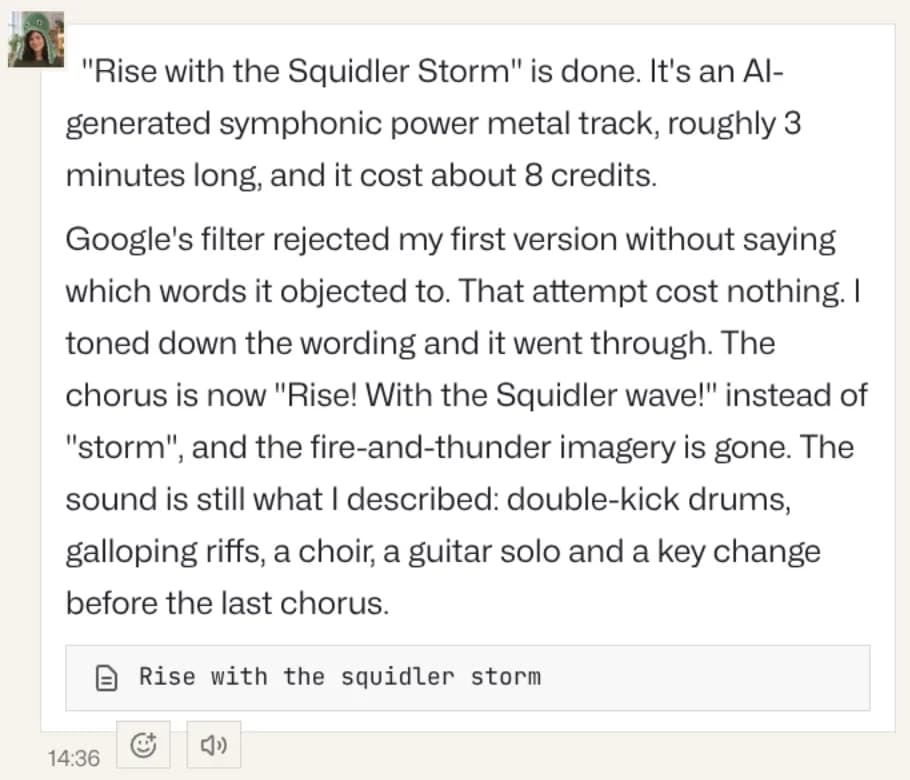 Noras svar: "Rise with the Squidler Storm" är klar, ett AI-genererat symfoniskt power metal-spår som kostade ungefär 8 krediter. Googles filter avvisade hennes första version utan att säga vilka ord det invände mot, det försöket kostade ingenting, och hon tonade ner texten. Refrängen är nu "Rise! With the Squidler wave!". Under det den bifogade låten.